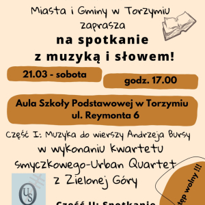 Plakat przedstawijacy wszystkie informacje o wydarzeniu. Na samej górze data 21 marca Światowy Dzień Poezji , na który zaprasza biblioteka publiczna w Torzymiu. Spotkanie odbędzie się o godz. 17.00 w Auli Szkoły Podstawowej w Torzymiu przy ul. Reymonta 6. Bedzie składało się z części I - Muzyka do wierzy Andrzeja Bursy w wykonaniu kwartetu zmyczkowego - Urban Quartet z Zielonej Góry. Część II - Spotkanie z twórczością poesty - prowadzący Krzysztof Stróżański. Z boku informacja "Wstęp wolny"